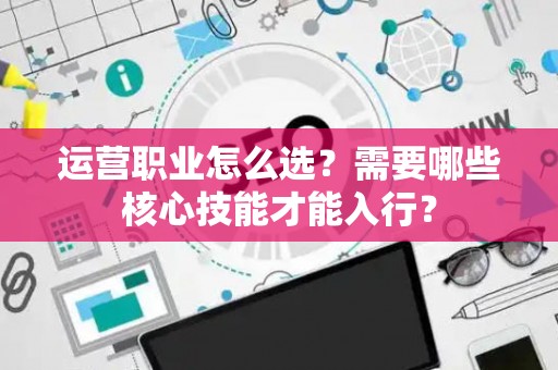 运营职业怎么选？需要哪些核心技能才能入行？