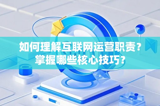 如何理解互联网运营职责？掌握哪些核心技巧？