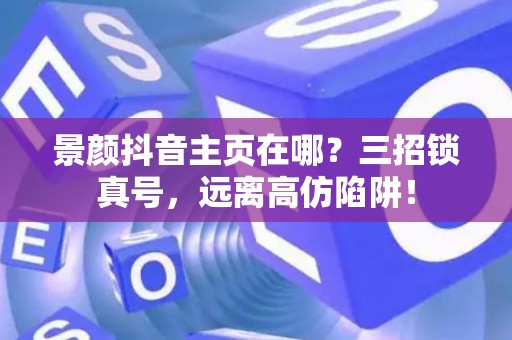 景颜抖音主页在哪?三招锁真号,远离高仿陷阱! 景颜抖音主页在哪?三招锁真号,远离高仿陷阱!