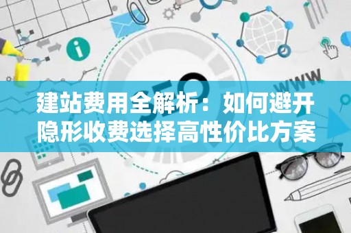 建站费用全解析：如何避开隐形收费选择高性价比方案