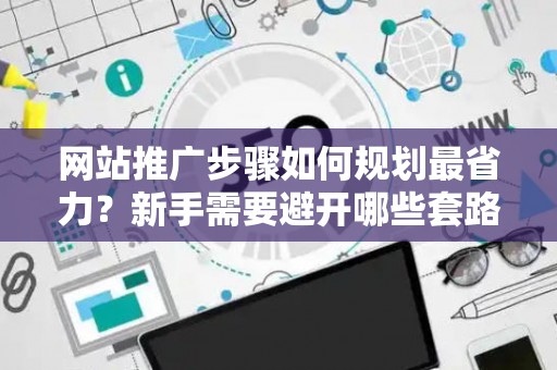 网站推广步骤如何规划最省力？新手需要避开哪些套路？