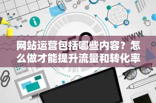 网站运营包括哪些内容？怎么做才能提升流量和转化率？