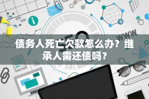 债务人死亡欠款怎么办？继承人需还债吗？