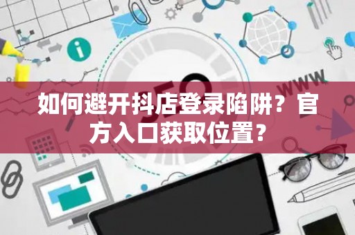 如何避开抖店登录陷阱？官方入口获取位置？