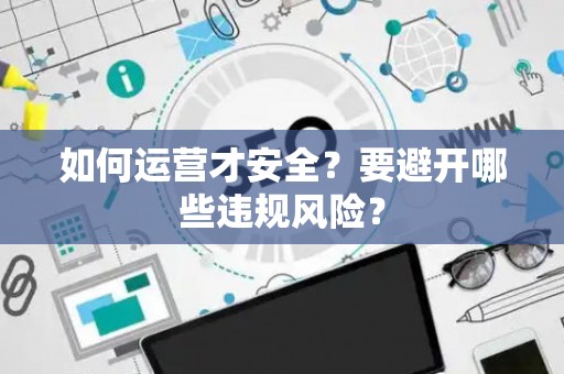 如何运营才安全?要避开哪些违规风险? 如何运营才安全?要避开哪些违规风险?